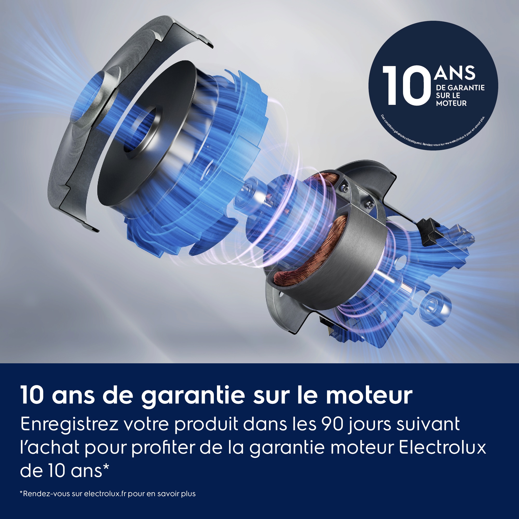 10 ans de garantie sur le moteur Enregistrez votre produit dans les 90 jours suivant l’achat pour profiter de la garantie moteur Electrolux de 10 ans*    *Rendez-vous sur electrolux.fr pour en savoir plus 10 ANS DE GARANTIE SUR LE MOTEUR Des conditions générales s’appliquent. Rendez-vous sur www.electrolux.fr pour en savoir plus.