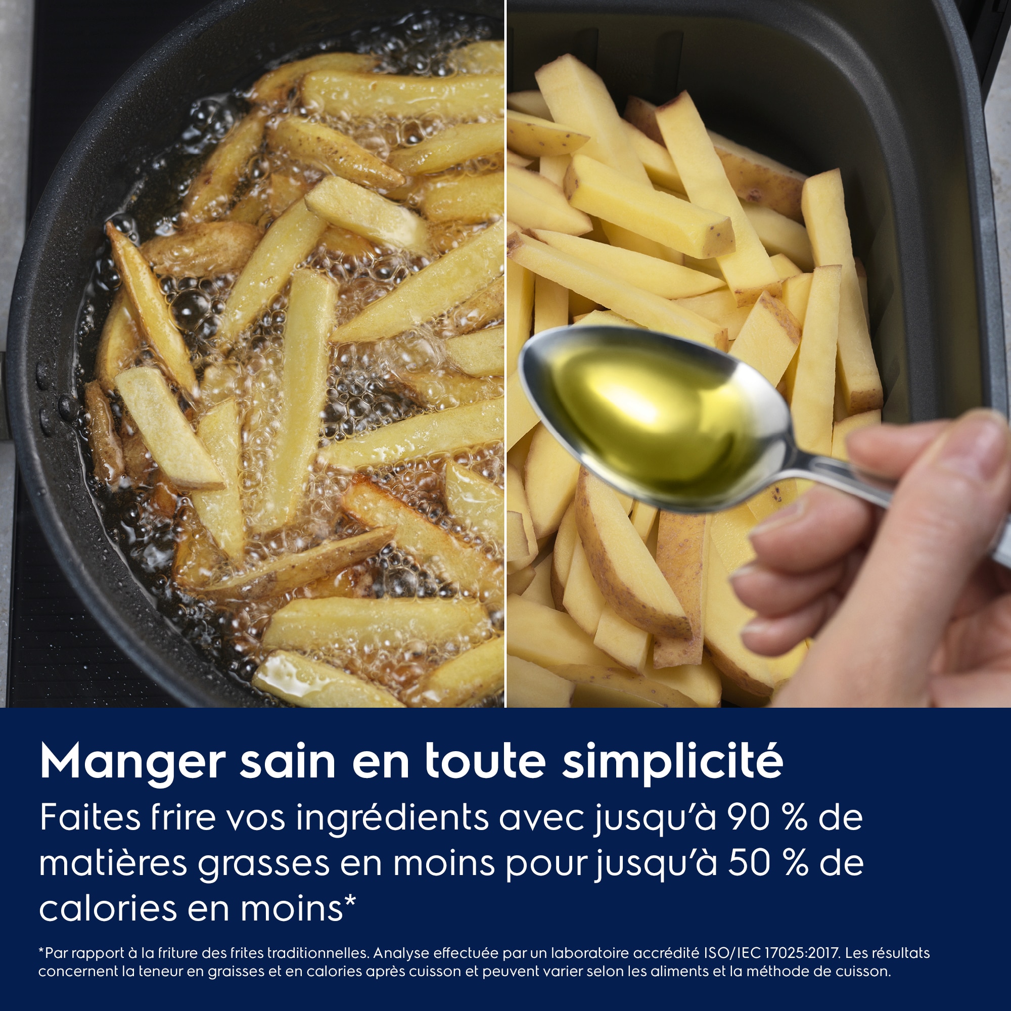 Manger sain en toute simplicité Faites frire vos ingrédients avec jusqu’à 90 % de matières grasses en moinspour jusqu’à 50 % de calories en moins*    *Par rapport à la friture des frites traditionnelles. Analyse effectuée par un laboratoire accrédité ISO/IEC 17025:2017. 
Les résultats concernent la teneur en graisses et en calories après cuisson et peuvent varier selon les aliments et la méthode de cuisson.