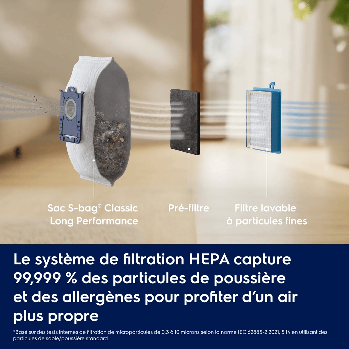 Le système de filtration HEPA capture 99,999 % des particules de poussière et des allergènes pour profiter d’un air plus propre     *Basé sur des tests internes de filtration de microparticules de 0,3 à 10 microns selon la norme IEC 62885-2:2021, 5.14 en utilisant des particules de sable/poussière standard Sac S-bag® Classic Long Performance Pré-filtre Filtre lavable à particules fines