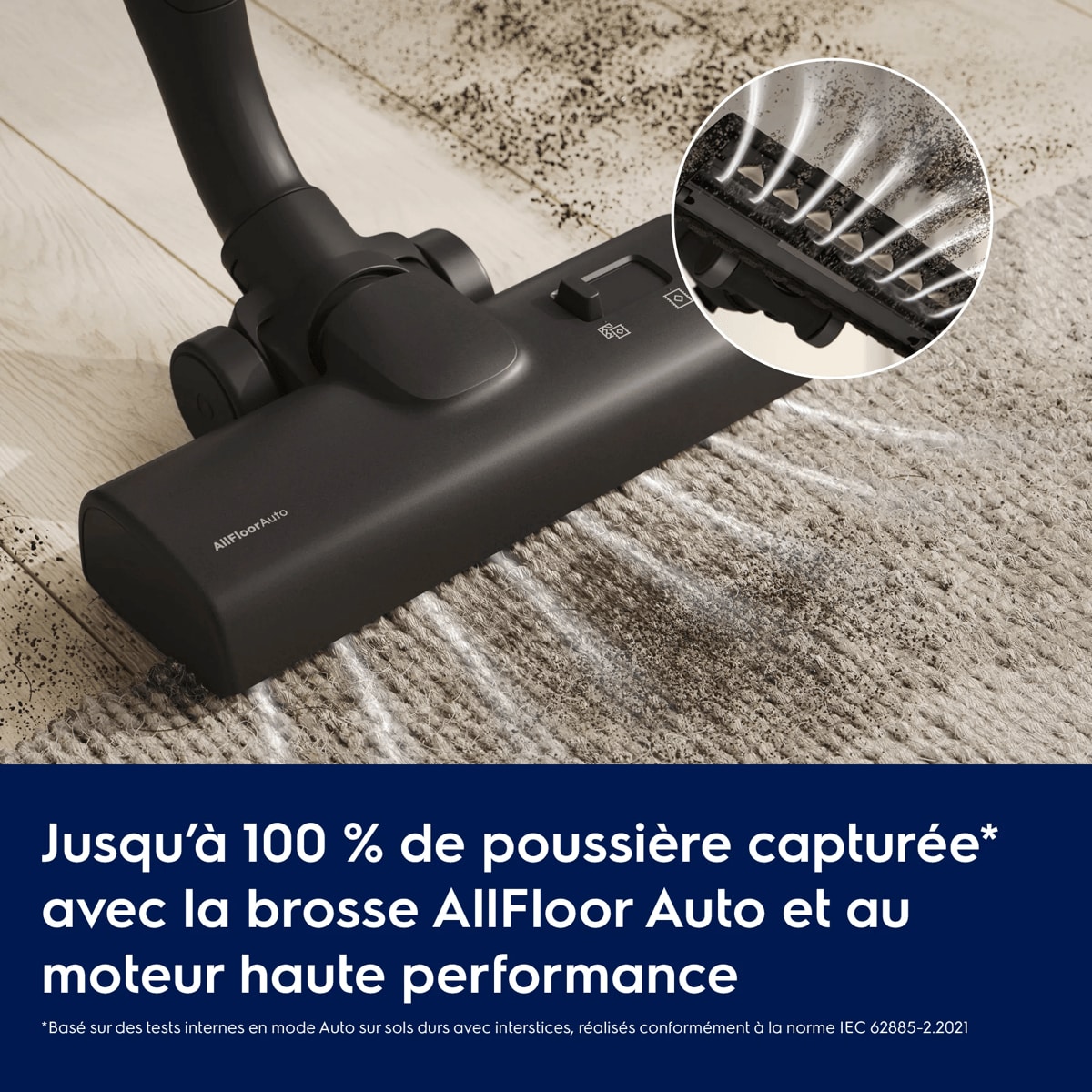 Aspire jusqu’à 100 % de la poussière* avec la brosse AllFloor Auto et la technologie de moteur avancée     *Basé sur des tests internes en mode Auto sur sols durs avec interstices, réalisés conformément à la norme IEC 62885-2.2021