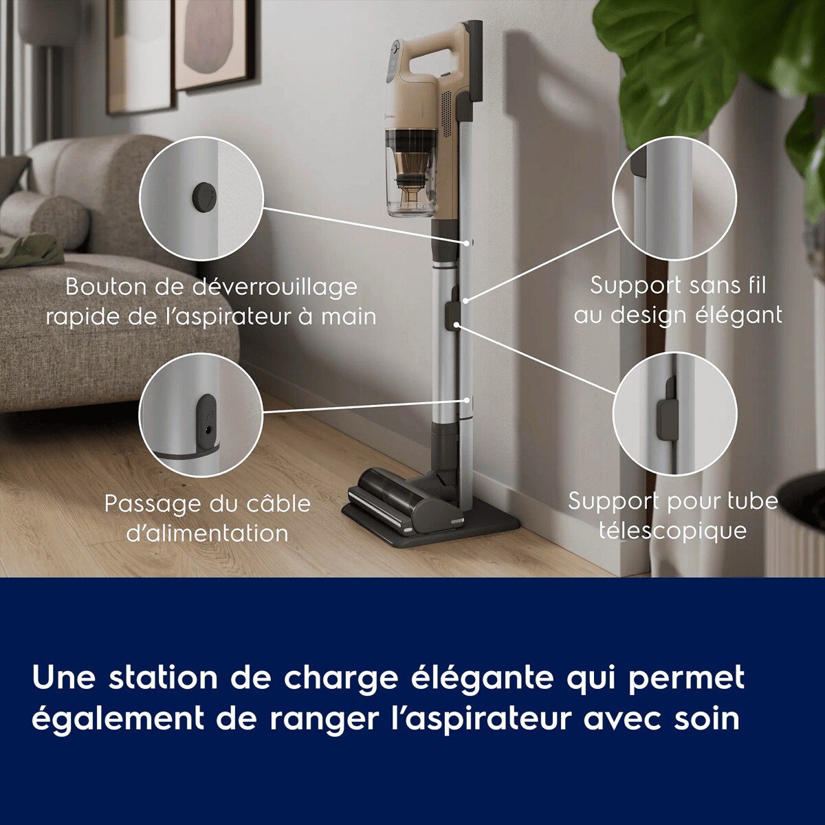 Une station de charge élégante qui permet également de ranger l’aspirateur avec soin
      Bouton de déverrouillage rapide de l’aspirateur à main

 Passage du câble d’alimentation Support sans fil au design élégant

 Support pour tube télescopique