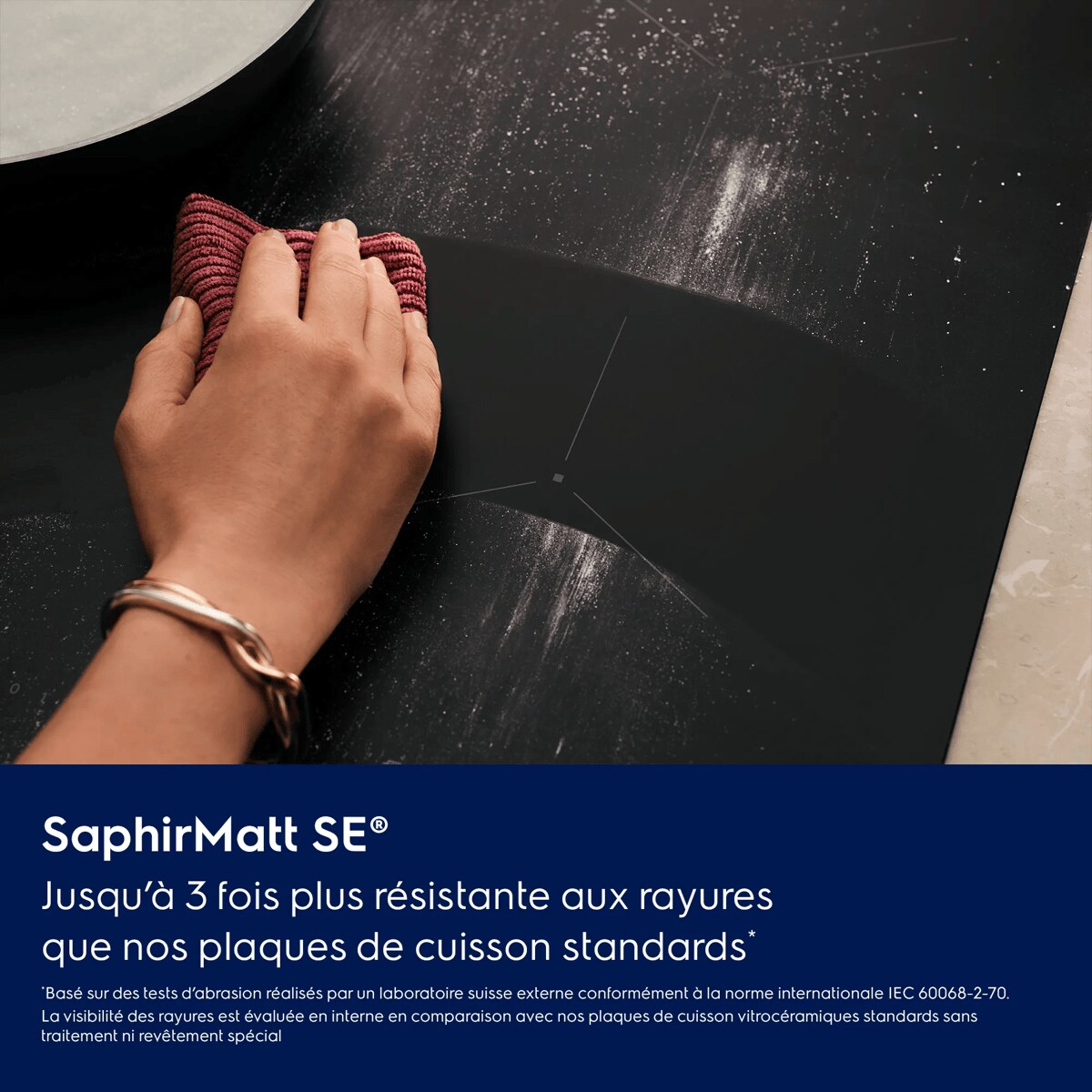 Un design épuré. Une élégance durable.
 Jusqu’à 3 fois plus résistante aux rayures qu’une plaque de cuisson standard*    *Basé sur des tests d’abrasion réalisés par un laboratoire suisse externe conformément à la norme internationale IEC 60068-2-70. La visibilité des rayures est évaluée en interne en comparaison avec nos plaques de cuisson vitrocéramiques standards sans traitement ni revêtement spécial