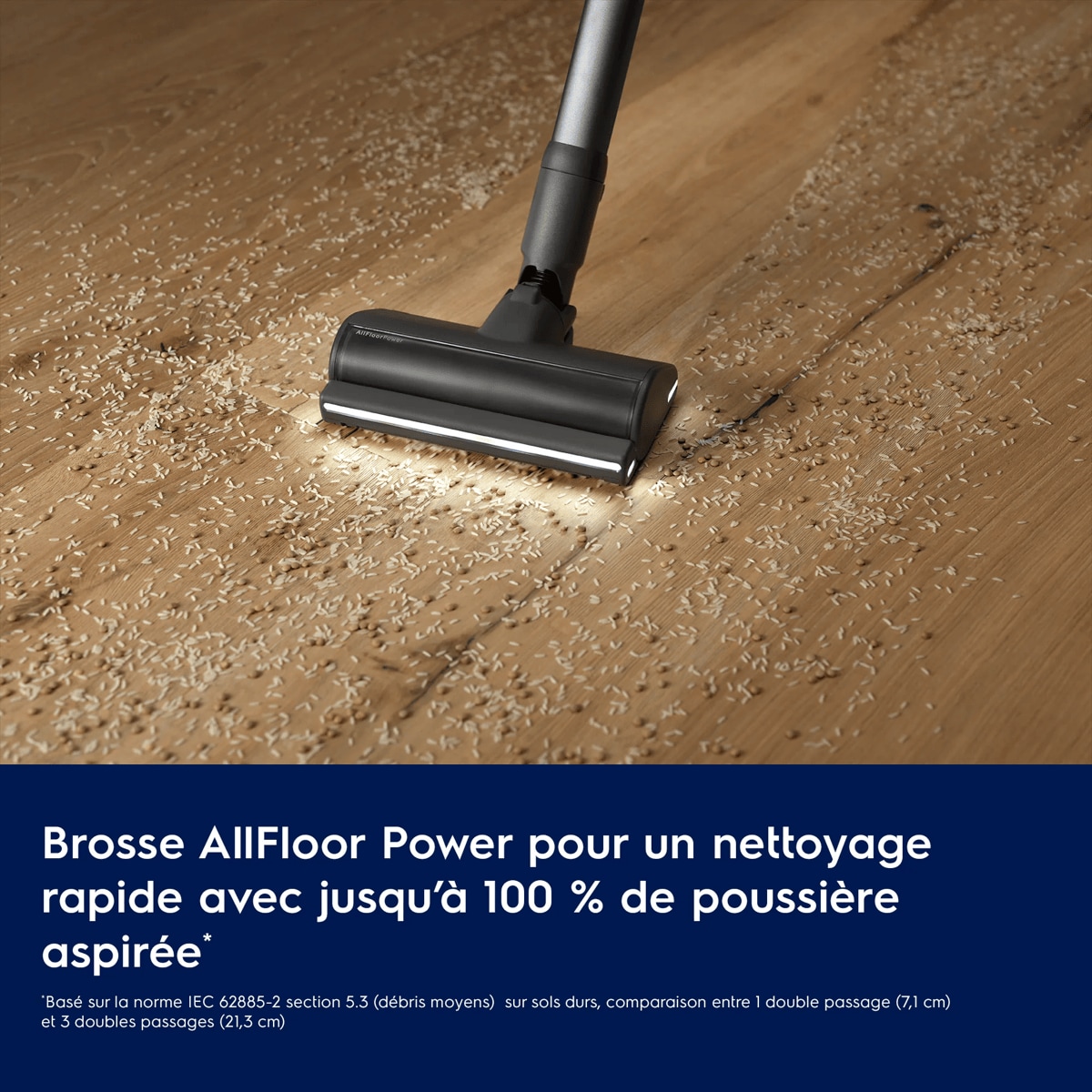 Brosse AllFloor Power pour un nettoyage rapide avec jusqu’à 100 % de poussière aspirée*
     *Basé sur la norme IEC 62885-2 section 5.3 (débris moyens)  sur sols durs, comparaison entre 1 double passage (7,1 cm) et 3 doubles passages (21,3 cm).