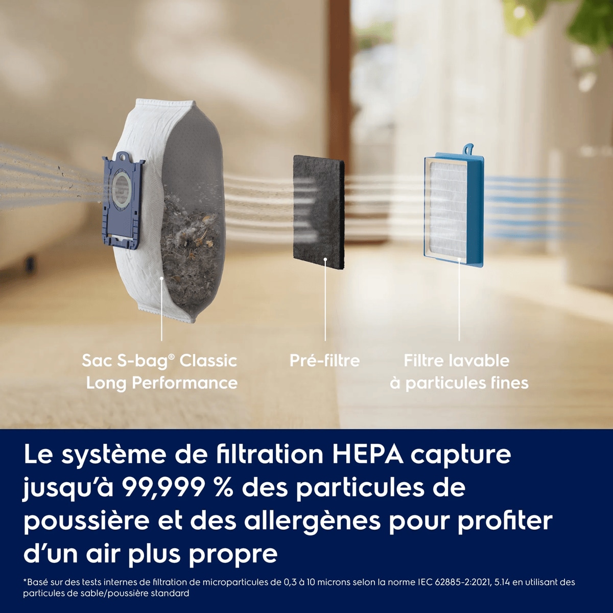 Le système de filtration HEPA capture jusqu’à 99,999 % des particules de poussière et des allergènes pour profiter d’un air plus propre     *Basé sur des tests internes de filtration de microparticules de 0,3 à 10 microns selon la norme IEC 62885-2:2021, 5.14 en utilisant des particules de sable/poussière standard Sac S-bag® Classic Long Performance Pré-filtre Filtre lavable à particules fines