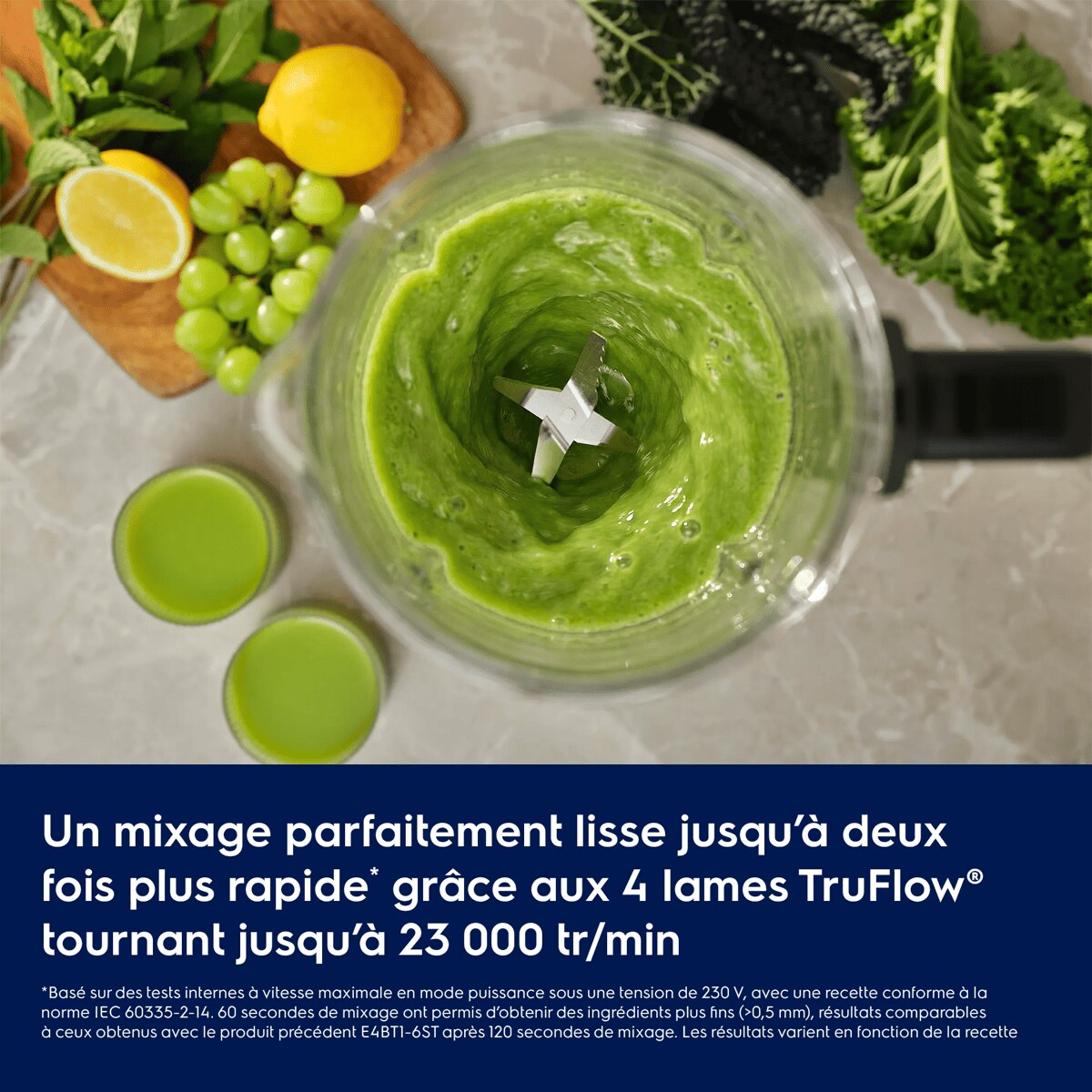 Un mixage parfaitement lisse jusqu’à deux fois plus rapide* grâce aux 4 lames TruFlow® tournant jusqu’à 23 000 tr/min     *Basé sur des tests internes à vitesse maximale en mode puissance sous une tension de 230 V, avec une recette conforme à la norme IEC 60335-2-14. 60 secondes de mixage ont permis d’obtenir des ingrédients plus fins (>0,5 mm), résultats comparables à ceux obtenus avec le produit précédent E4BT1-6ST après 120 secondes de mixage. Les résultats varient en fonction de la recette.